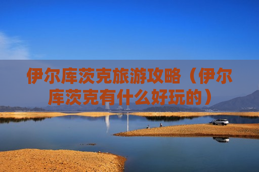 伊尔库茨克旅游攻略（伊尔库茨克有什么好玩的）