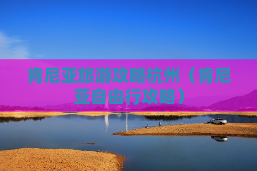 肯尼亚旅游攻略杭州（肯尼亚自由行攻略）