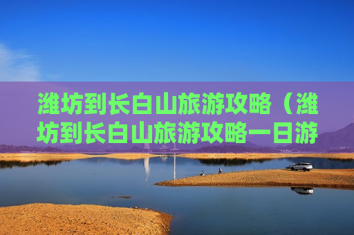 潍坊到长白山旅游攻略（潍坊到长白山旅游攻略一日游）