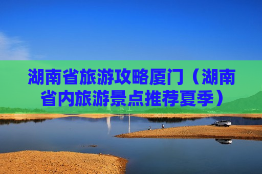 湖南省旅游攻略厦门（湖南省内旅游景点推荐夏季）