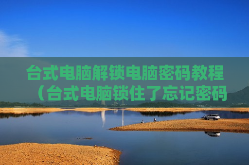 台式电脑解锁电脑密码教程（台式电脑锁住了忘记密码怎么解教程）
