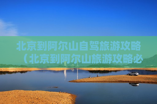 北京到阿尔山自驾旅游攻略（北京到阿尔山旅游攻略必玩自驾）