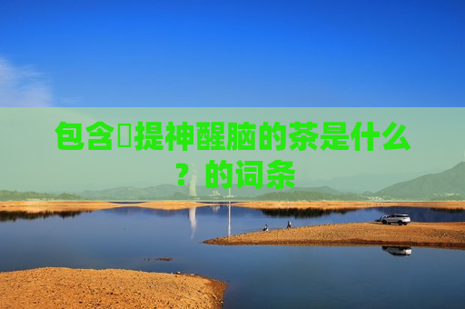 包含​提神醒脑的茶是什么？的词条