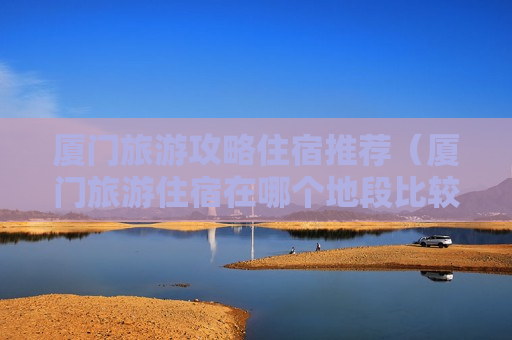 厦门旅游攻略住宿推荐（厦门旅游住宿在哪个地段比较方便）