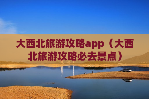 大西北旅游攻略app（大西北旅游攻略必去景点）