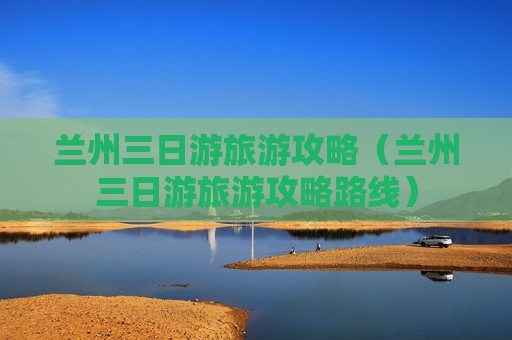 兰州三日游旅游攻略（兰州三日游旅游攻略路线）