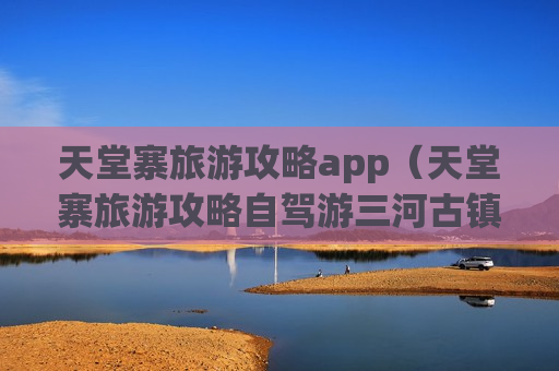 天堂寨旅游攻略app（天堂寨旅游攻略自驾游三河古镇）