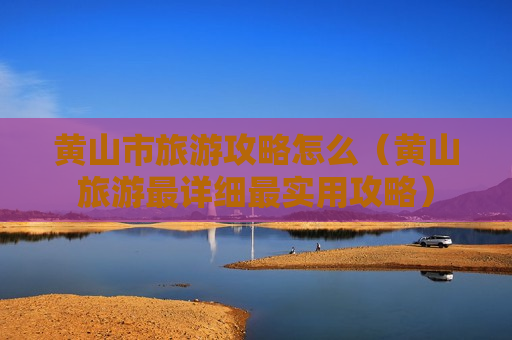 黄山市旅游攻略怎么（黄山旅游最详细最实用攻略）