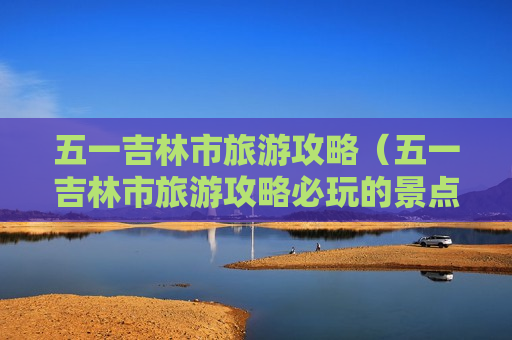 五一吉林市旅游攻略（五一吉林市旅游攻略必玩的景点）