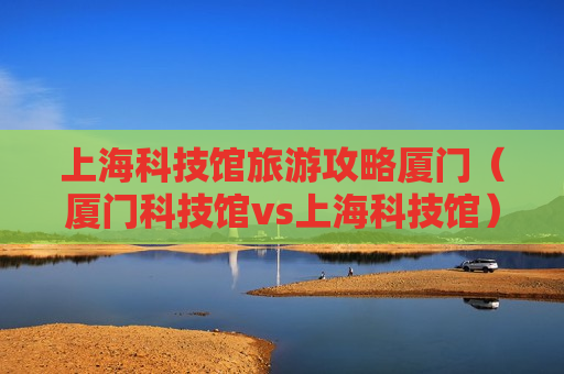 上海科技馆旅游攻略厦门（厦门科技馆vs上海科技馆）