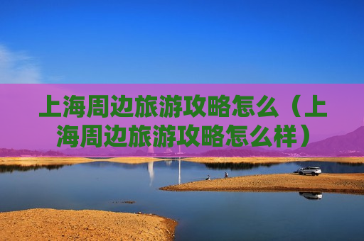 上海周边旅游攻略怎么（上海周边旅游攻略怎么样）