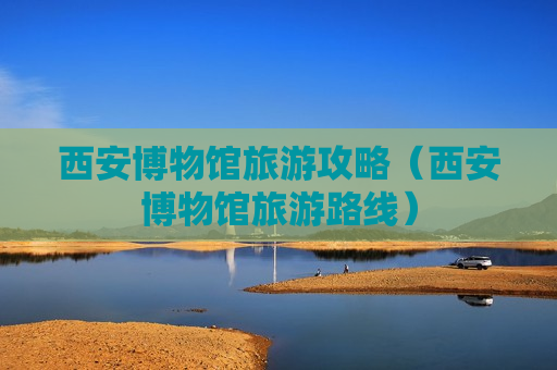 西安博物馆旅游攻略（西安博物馆旅游路线）