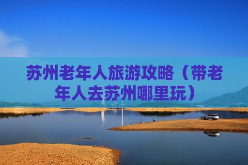 苏州老年人旅游攻略（带老年人去苏州哪里玩）