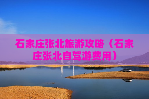 石家庄张北旅游攻略（石家庄张北自驾游费用）