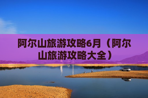 阿尔山旅游攻略6月（阿尔山旅游攻略大全）