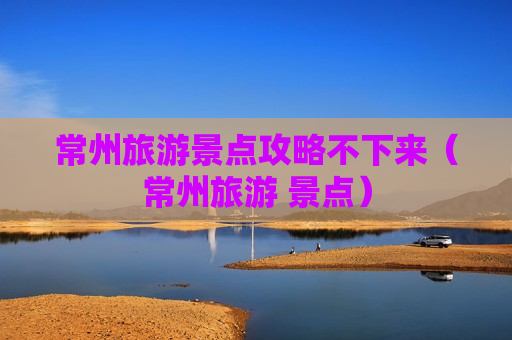 常州旅游景点攻略不下来（常州旅游 景点）