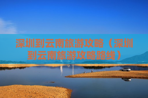 深圳到云南旅游攻略（深圳到云南旅游攻略路线）