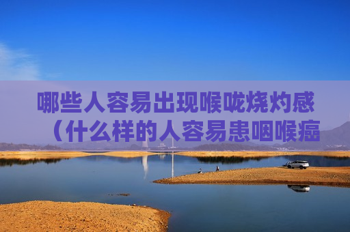 哪些人容易出现喉咙烧灼感（什么样的人容易患咽喉癌）