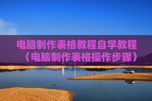 电脑制作表格教程自学教程（电脑制作表格操作步骤）