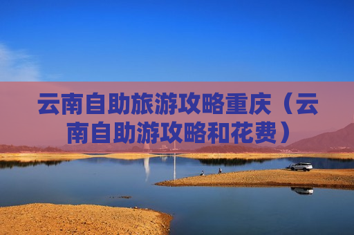 云南自助旅游攻略重庆（云南自助游攻略和花费）