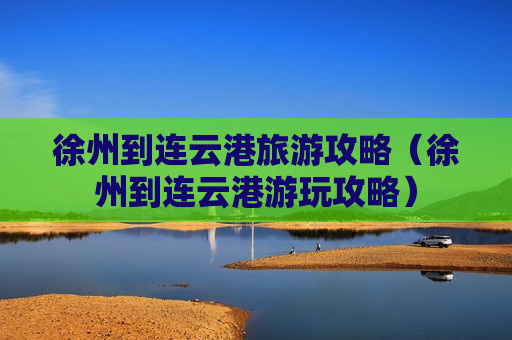 徐州到连云港旅游攻略（徐州到连云港游玩攻略）