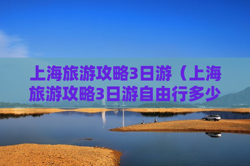 上海旅游攻略3日游（上海旅游攻略3日游自由行多少钱）