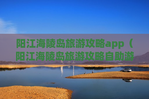 阳江海陵岛旅游攻略app（阳江海陵岛旅游攻略自助游）