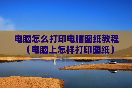 电脑怎么打印电脑图纸教程（电脑上怎样打印图纸）