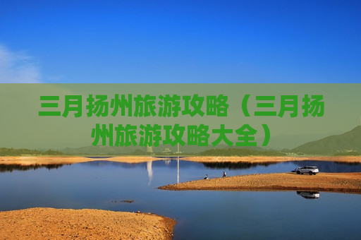 三月扬州旅游攻略（三月扬州旅游攻略大全）