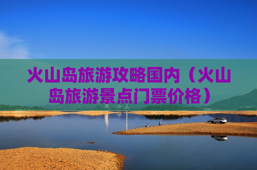 火山岛旅游攻略国内（火山岛旅游景点门票价格）