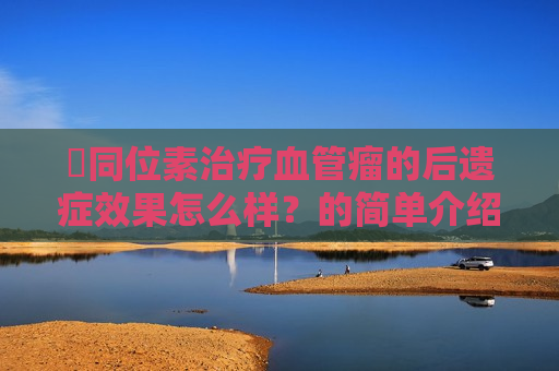 ​同位素治疗血管瘤的后遗症效果怎么样？的简单介绍