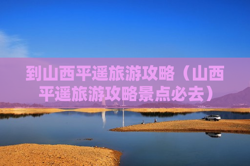 到山西平遥旅游攻略（山西平遥旅游攻略景点必去）