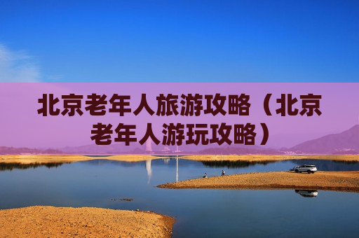 北京老年人旅游攻略（北京老年人游玩攻略）