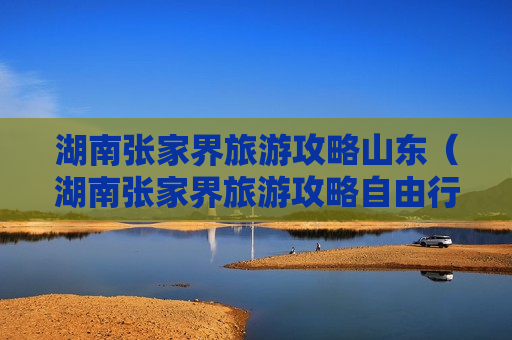 湖南张家界旅游攻略山东（湖南张家界旅游攻略自由行路线）