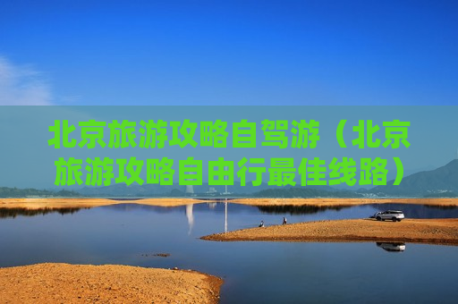北京旅游攻略自驾游（北京旅游攻略自由行最佳线路）