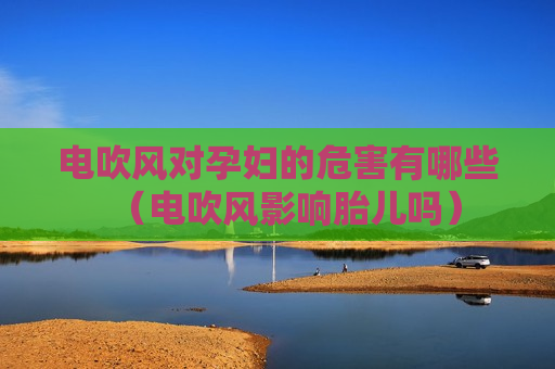 电吹风对孕妇的危害有哪些（电吹风影响胎儿吗）
