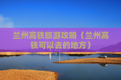 兰州高铁旅游攻略（兰州高铁可以去的地方）