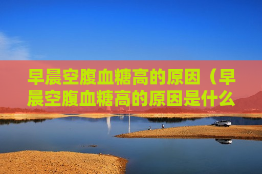 早晨空腹血糖高的原因（早晨空腹血糖高的原因是什么）
