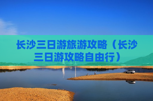 长沙三日游旅游攻略（长沙三日游攻略自由行）