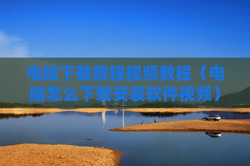 电脑下载教程视频教程（电脑怎么下载安装软件视频）