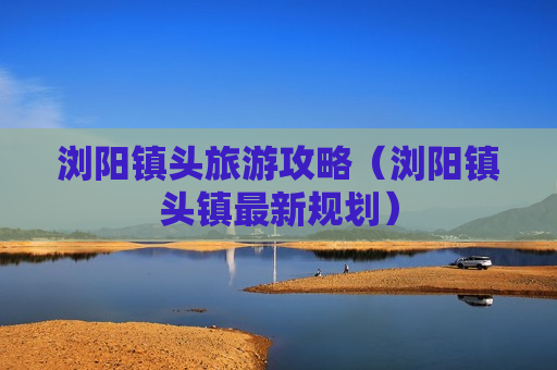 浏阳镇头旅游攻略（浏阳镇头镇最新规划）