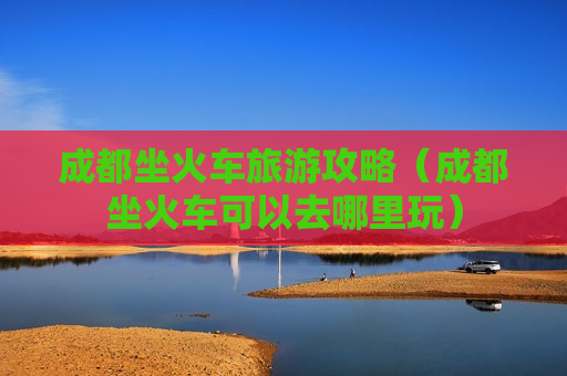 成都坐火车旅游攻略（成都坐火车可以去哪里玩）