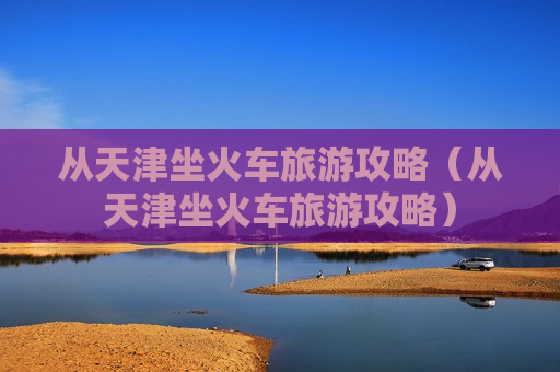 从天津坐火车旅游攻略（从天津坐火车旅游攻略）