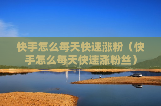 快手怎么每天快速涨粉（快手怎么每天快速涨粉丝）