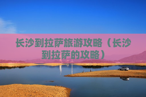 长沙到拉萨旅游攻略（长沙到拉萨的攻略）