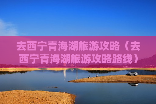 去西宁青海湖旅游攻略（去西宁青海湖旅游攻略路线）