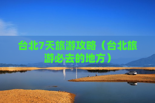 台北7天旅游攻略（台北旅游必去的地方）