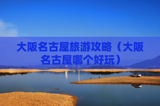 大阪名古屋旅游攻略（大阪名古屋哪个好玩）