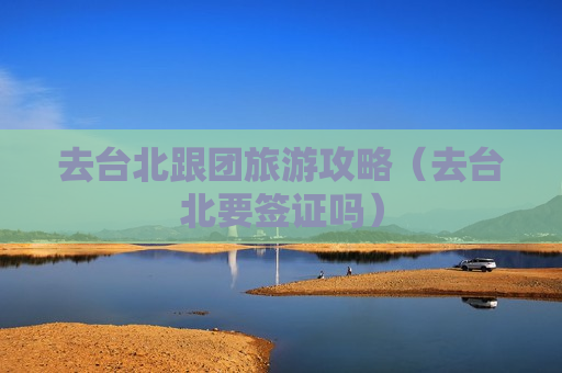 去台北跟团旅游攻略（去台北要签证吗）