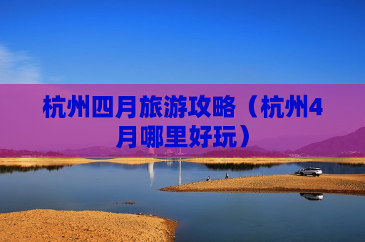 杭州四月旅游攻略（杭州4月哪里好玩）